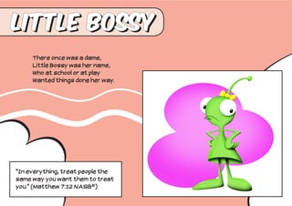 Little Bossy
     There once was a dame,
     Little Bossy was her name,
     Who at school or at play
     Wanted things done her way.




“In everything, treat people the
same way you want them to treat
you.” (Matthew 7:12 NASB®)
 