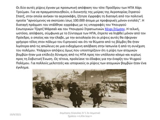 19/9/2021
Δημήτρης Σέκουλας Στ'1 2ο Δημοτικό
Σχολείο <<Little boy>>
Οι δύο αυτές ρίψεις έγιναν με προσωπική απόφαση του τότε Προέδρου των ΗΠΑ Χάρι
Τρούμαν. Για να πραγματοποιηθούν, ο διοικητής της μοίρας της Αεροπορίας Στρατού
Σπατζ, στην οποία ανήκαν τα αεροσκάφη, ζήτησε έγγραφη τη διαταγή από την πολιτική
ηγεσία "αρνούμενος να σκοτώσει ίσως 100.000 άτομα με προφορικές μόνον εντολές". Η
διαταγή πράγματι του στάλθηκε εγγράφως με τις υπογραφές του Υπουργού
Εσωτερικών Τζορτζ Μάρσαλ και του Υπουργού Στρατιωτικών Χένρι Στίμσον. Η τελική,
ωστόσο, απόφαση, σύμφωνα με το Σύνταγμα των ΗΠΑ, έπρεπε να ληφθεί μόνον από τον
Πρόεδρο, ο οποίος και την έλαβε, με την αιτιολογία ότι οι ρίψεις αυτές θα έφερναν
γρήγορο τέλος στον πόλεμο του Ειρηνικού και ότι τα θύματα από τις βόμβες θα ήταν
λιγότερα από τις απώλειες σε μια ενδεχόμενη απόβαση στην Ιαπωνία ή από τη συνέχιση
του πολέμου. Υπάρχουν απόψεις όμως που υποστηρίζουν ότι η ρίψη των ατομικών
βομβών ήταν μια επίδειξη δύναμης από τις ΗΠΑ προς τον υπόλοιπο κόσμο και κυρίως
προς τη Σοβιετική Ένωση. Ως τέτοια, προλείανε το έδαφος για την έναρξη του Ψυχρού
Πολέμου. Για πολλούς μελετητές και ιστορικούς οι ρίψεις των ατομικών βομβών ήταν ένα
έγκλημα.
 