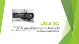 Little boy
Το " Little Boy " ήταν το κωδικό όνομα για τον τύπο της ατομικής βόμβας
που έπεσε στην ιαπωνική πόλη της Χιροσίμα στις 6 Αυγούστου 1945
κατά τη διάρκεια του Β 'Παγκοσμίου Πολέμου . Ήταν το πρώτο πυρηνικό όπλο
που χρησιμοποιήθηκε σε πολέμους.
18/9/2021
ΛΕΥΤΈΡΗΣ ΜΠΟΥΡΑΖΑΝΗΣ ΣΤ1
 