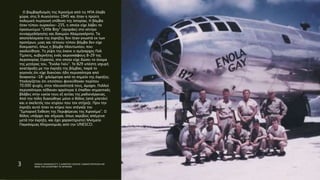 Ο βομβαρδισμός της Χιροσίμα από τις ΗΠΑ έλαβε
χώρα, στις 6 Αυγούστου 1945 και ήταν η πρώτη
πολεμική πυρηνική επίθεση της Ιστορίας. Η βόμβα
ήταν τύπου ουρανίου- 235, η οποία είχε λάβει το
προσωνύμιο "Little Boy" (αγοράκι) στο κέντρο
συναρμολόγησης και δοκιμών Αλαμογκόρντο. Τα
αποτελέσματα της έκρηξης δεν ήταν γνωστά εκ των
προτέρων, μιας και τέτοιου τύπου βόμβα δεν είχε
δοκιμαστεί, όπως η βόμβα πλουτωνίου, που
ακολούθησε. Τη ρίψη της έκανε ο σμήναρχος Πολ
Τίμπετς, κυβερνήτης ενός αεροσκάφους Β-29 της
Αεροπορίας Στρατού, στο οποίο είχε δώσει το όνομα
της μητέρας του, "Ένολα Γκέυ". Το Β29 υπέστη ισχυρή
ανατάραξη με την έκρηξη της βόμβας, παρά το
γεγονός ότι είχε διανύσει ήδη περισσότερα από
δεκαοκτώ -18- χιλιόμετρα από το σημείο της έκρηξης.
Υπολογίζεται ότι επιτόπου φονεύθηκαν περίπου
70.000 ψυχές, στην πλειονότητά τους, άμαχοι. Πολλοί
περισσότεροι πέθαναν αργότερα ή έπαθαν σημαντικές
βλάβες στην υγεία τους εξ αιτίας της ραδιενέργειας.
Από την πόλη διασώθηκε μόνο ο θόλος (από μπετόν)
και ο σκελετός του κτιρίου που τον στήριζε. Πριν την
έκρηξη αυτό ήταν το κτίριο που στέγαζε την
"Εμπορική Έκθεση της Περιφέρειας της Χιροσίμα". Ο
θόλος υπάρχει και σήμερα, όπως ακριβώς απέμεινε
μετά την έκρηξη, και έχει χαρακτηριστεί Μνημείο
Παγκόσμιας Κληρονομιάς από την UNESCO.
3 ΡΑΦΑΗΛ ΙΜΑΜΙΔΗΣ/ΣΤ1 2 ΔΗΜΟΤΙΚΟ ΣΧΟΛΕΙΟ ΞΑΝΘΗΣ/ΠΑΡΥΣΙΑΣΗ ΜΕ
ΘΕΜΑ ΤΗΝ ΚΑΤΑΣΡΟΦΗ ΤΙΣ ΧΕΡΟΣΙΜΑ
 