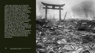 Λίγες μέρες αργότερα, στις 9 Αυγούστου
1945, οι Αμερικανικές δυνάμεις έριξαν τη
δεύτερη πυρηνική βόμβα (και τελευταία μέχρι
σήμερα εναντίον ανθρώπων και μάλιστα
αμάχων) στο Ναγκασάκι. Εδώ η βόμβα ήταν
άλλου τύπου και χρησιμοποιούσε ως σχάσιμο
υλικό το πλουτώνιο. Αυτή είχε λάβει το
προσωνύμιο "Fat Man" (Χοντρός) απο το
εργαστήριο κατασκευής της. Αρχικός στόχος
ήταν η ιαπωνική πόλη Κοκούρα (Kokura),
επειδή όμως το νησί Κιουσού, στο οποίο
βρίσκεται, ήταν καλυμμένο από πυκνή ομίχλη,
ο επικεφαλής της αποστολής ταγματάρχης
Σουέινι, ακολουθώντας το σχέδιο,
υποχρεώθηκε να στραφεί στον "εφεδρικό"
στόχο, την πόλη του Ναγκασάκι. Η έκρηξη ήταν
ακόμη σφοδρότερη από την προηγούμενη και
σχεδόν διέλυσε το Β-29 του Σουέινι, το οποίο
μόλις που πρόλαβε να προσγειωθεί
στην Οκινάβα. Ωστόσο, λόγω της γεωγραφικής
θέσης του Ναγκασάκι, τα αποτελέσματά της
στο έδαφος ήταν λιγότερο καταστροφικά από
αυτά της βόμβας στη Χιροσίμα, αν και οι
συνέπειες της ραδιενέργειας ήταν εξίσου
θανατηφόρες.
4 ΡΑΦΑΗΛ ΙΜΑΜΙΔΗΣ/ΣΤ1 2 ΔΗΜΟΤΙΚΟ ΣΧΟΛΕΙΟ ΞΑΝΘΗΣ/ΠΑΡΥΣΙΑΣΗ ΜΕ
ΘΕΜΑ ΤΗΝ ΚΑΤΑΣΡΟΦΗ ΤΙΣ ΧΕΡΟΣΙΜΑ
 