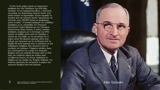 Οι δύο αυτές ρίψεις έγιναν με προσωπική
απόφαση του τότε Προέδρου των ΗΠΑ Χάρι
Τρούμαν. Για να πραγματοποιηθούν, ο διοικητής
της μοίρας της Αεροπορίας Στρατού Σπατζ, στην
οποία ανήκαν τα αεροσκάφη, ζήτησε έγγραφη τη
διαταγή από την πολιτική ηγεσία "αρνούμενος να
σκοτώσει ίσως 100.000 άτομα με προφορικές
μόνον εντολές". Η διαταγή πράγματι του στάλθηκε
εγγράφως με τις υπογραφές του Υπουργού
Εσωτερικών Τζορτζ Μάρσαλ και του Υπουργού
Στρατιωτικών Χένρι Στίμσον. Η τελική, ωστόσο,
απόφαση, σύμφωνα με το Σύνταγμα των ΗΠΑ,
έπρεπε να ληφθεί μόνον από τον Πρόεδρο, ο
οποίος και την έλαβε, με την αιτιολογία ότι οι
ρίψεις αυτές θα έφερναν γρήγορο τέλος στον
πόλεμο του Ειρηνικού και ότι τα θύματα από τις
βόμβες θα ήταν λιγότερα από τις απώλειες σε μια
ενδεχόμενη απόβαση στην Ιαπωνία ή από τη
συνέχιση του πολέμου. Υπάρχουν απόψεις όμως
που υποστηρίζουν ότι η ρίψη των ατομικών
βομβών ήταν μια επίδειξη δύναμης από τις ΗΠΑ
προς τον υπόλοιπο κόσμο και κυρίως προς
τη Σοβιετική Ένωση. Ως τέτοια, προλείανε το
έδαφος για την έναρξη του Ψυχρού Πολέμου. Για
πολλούς μελετητές και ιστορικούς οι ρίψεις των
ατομικών βομβών ήταν ένα έγκλημα.
5 ΡΑΦΑΗΛ ΙΜΑΜΙΔΗΣ/ΣΤ1 2 ΔΗΜΟΤΙΚΟ ΣΧΟΛΕΙΟ ΞΑΝΘΗΣ/ΠΑΡΥΣΙΑΣΗ ΜΕ
ΘΕΜΑ ΤΗΝ ΚΑΤΑΣΡΟΦΗ ΤΙΣ ΧΕΡΟΣΙΜΑ Χάρι Τρούμαν
 