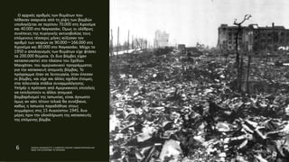 Ο αρχικός αριθμός των θυμάτων που
πέθαναν ακαριαία από τη ρίψη των βομβών
υπολογίζεται σε περίπου 70.000 στη Χιροσίμα
και 40.000 στο Ναγκασάκι. Όμως οι ολέθριες
συνέπειες της πυρηνικής ακτινοβολίας τους
επόμενους τέσσερις μήνες αύξησαν τον
αριθμό των νεκρών σε 90.000－166.000 στη
Χιροσίμα και 80.000 στο Ναγκασάκι. Μέχρι το
1950 ο απολογισμός των θυμάτων είχε φτάσει
τα 200.000 θύματα. Οι δυο βόμβες είχαν
κατασκευαστεί στο πλαίσιο του Σχεδίου
Μανχάταν, του αμερικανικού προγράμματος
για την κατασκευή ατομικής βόμβας. Το
πρόγραμμα ήταν σε λειτουργία, όταν έπεσαν
οι βόμβες, και είχε και άλλες σχεδόν έτοιμες,
στα τελευταία στάδια συναρμολόγησης.
Υπήρξε η πρόταση από Αμερικανούς επιτελείς
να εκτελεστούν κι άλλοι ατομικοί
βομβαρδισμοί της Ιαπωνίας, είναι άγνωστο
όμως αν κάτι τέτοιο τελικά θα συνέβαινε,
καθώς η Ιαπωνία παραδόθηκε στους
συμμάχους στις 15 Αυγούστου 1945, δυο
μέρες πριν την ολοκλήρωση της κατασκευής
της επόμενης βόμβα.
6 ΡΑΦΑΗΛ ΙΜΑΜΙΔΗΣ/ΣΤ1 2 ΔΗΜΟΤΙΚΟ ΣΧΟΛΕΙΟ ΞΑΝΘΗΣ/ΠΑΡΥΣΙΑΣΗ ΜΕ
ΘΕΜΑ ΤΗΝ ΚΑΤΑΣΡΟΦΗ ΤΙΣ ΧΕΡΟΣΙΜΑ
 