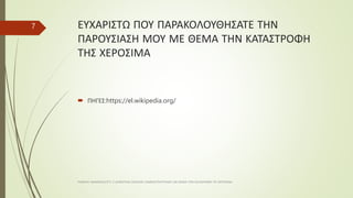 ΕΥΧΑΡΙΣΤΩ ΠΟΥ ΠΑΡΑΚΟΛΟΥΘΗΣΑΤΕ ΤΗΝ
ΠΑΡΟΥΣΙΑΣΗ ΜΟΥ ΜΕ ΘΕΜΑ ΤΗΝ ΚΑΤΑΣΤΡΟΦΗ
ΤΗΣ ΧΕΡΟΣΙΜΑ
 ΠΗΓΕΣ:https://el.wikipedia.org/
ΡΑΦΑΗΛ ΙΜΑΜΙΔΗΣ/ΣΤ1 2 ΔΗΜΟΤΙΚΟ ΣΧΟΛΕΙΟ ΞΑΝΘΗΣ/ΠΑΡΥΣΙΑΣΗ ΜΕ ΘΕΜΑ ΤΗΝ ΚΑΤΑΣΡΟΦΗ ΤΙΣ ΧΕΡΟΣΙΜΑ
7
 