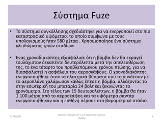 Σύστημα Fuze
• Το σύστημα συγκόλλησης σχεδιάστηκε για να ενεργοποιεί στο πιο
καταστροφικό υψόμετρο, το οποίο σύμφωνα με τους
υπολογισμούς ήταν 580 μέτρα . Χρησιμοποίησε ένα σύστημα
κλειδώματος τριών σταδίων:
• Ένας χρονοδιακόπτης εξασφάλισε ότι η βόμβα δεν θα εκραγεί
τουλάχιστον δεκαπέντε δευτερόλεπτα μετά την απελευθέρωση
της, το ένα τέταρτο του προβλεπόμενου χρόνου πτώσης, για να
διασφαλιστεί η ασφάλεια του αεροσκάφους. Ο χρονοδιακόπτης
ενεργοποιήθηκε όταν τα ηλεκτρικά βύσματα που το συνδέουν με
το αεροπλάνο χαλάρωσαν καθώς έπεσε η βόμβα, αλλάζοντας το
στην εσωτερική του μπαταρία 24 βολτ και ξεκινώντας το
χρονόμετρο. Στο τέλος των 15 δευτερολέπτων, η βόμβα θα ήταν
1.100 μέτρα από το αεροσκάφος και τα υψόμετρα ραντάρ
ενεργοποιήθηκαν και η ευθήνη πέρασε στο βαρομετρικό στάδιο.
22/9/2021
Δανιήλ Τσακίρης Στ'1 2ο Δημοτικό Σχολείο
Ξάνθης
4
 