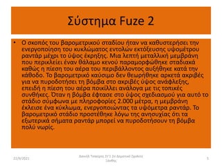 Σύστημα Fuze 2
• Ο σκοπός του βαρομετρικού σταδίου ήταν να καθυστερήσει την
ενεργοποίηση του κυκλώματος εντολών εκτόξευσης υψομέτρου
ραντάρ μέχρι το ύψος έκρηξης. Μια λεπτή μεταλλική μεμβράνη
που περικλείει έναν θάλαμο κενού παραμορφώθηκε σταδιακά
καθώς η πίεση του αέρα του περιβάλλοντος αυξήθηκε κατά την
κάθοδο. Το βαρομετρικό καύσιμο δεν θεωρήθηκε αρκετά ακριβές
για να πυροδοτήσει τη βόμβα στο ακριβές ύψος ανάφλεξης,
επειδή η πίεση του αέρα ποικίλλει ανάλογα με τις τοπικές
συνθήκες. Όταν η βόμβα έφτασε στο ύψος σχεδιασμού για αυτό το
στάδιο σύμφωνα με πληροφορίες 2.000 μέτρα, η μεμβράνη
έκλεισε ένα κύκλωμα, ενεργοποιώντας τα υψόμετρα ραντάρ. Το
βαρομετρικό στάδιο προστέθηκε λόγω της ανησυχίας ότι τα
εξωτερικά σήματα ραντάρ μπορεί να πυροδοτήσουν τη βόμβα
πολύ νωρίς.
22/9/2021
Δανιήλ Τσακίρης Στ'1 2ο Δημοτικό Σχολείο
Ξάνθης
5
 