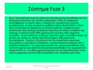 Σύστημα Fuze 3
• Δύο ή περισσότερα περιττά υψόμετρα ραντάρ χρησιμοποιήθηκαν για την
αξιόπιστη ανίχνευση του τελικού υψομέτρου. Όταν τα υψόμετρα
αντιλήφθηκαν το σωστό ύψος, ο διακόπτης πυροδότησης έκλεισε,
αναφλέγοντας τα τρία αστάρια πυροβόλων όπλων BuOrd Mk15, Mod 1
Navy στο βύσμα του βραχίονα, το οποίο εκτόξευσε τη φόρτιση που
αποτελείται από τέσσερις μεταξωτές σακούλες σε σκόνη το καθένα που
περιείχε 2 κιλά (0,9 κιλά) WM αυλακωμένο σωλήνα είδος άκαπνου
πυτιρίδος . Αυτό εκτόξευσε το βλήμα ουρανίου προς το αντίθετο άκρο της
κάννης του όπλου με τελική ταχύτητα ρύγχους 300 μέτρα ανά
δευτερόλεπτο . Περίπου 10 χιλιοστά του δευτερολέπτου αργότερα
σημειώθηκε η αλυσιδωτή αντίδραση, η οποία διήρκεσε λιγότερο από 1
μικροδευτερόλεπτο. Τα υψόμετρα ραντάρ που χρησιμοποιήθηκαν ήταν
τροποποιημένα προειδοποιητικά ραντάρ αεροσκαφών του αμερικανικού
στρατού APS-13 , συνήθως χρησιμοποιείται για να προειδοποιήσει έναν
πιλότο μαχητικού για ένα άλλο αεροπλάνο που πλησίαζε από πίσω.
22/9/2021
Δανιήλ Τσακίρης Στ'1 2ο Δημοτικό Σχολείο
Ξάνθης
6
 