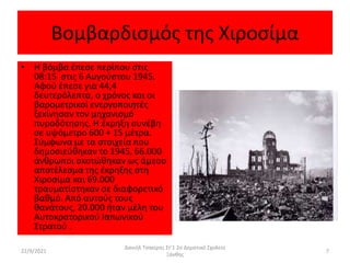 Βομβαρδισμός της Χιροσίμα
• Η βόμβα έπεσε περίπου στις
08:15 στις 6 Αυγούστου 1945.
Αφού έπεσε για 44,4
δευτερόλεπτα, ο χρόνος και οι
βαρομετρικοί ενεργοποιητές
ξεκίνησαν τον μηχανισμό
πυροδότησης. Η έκρηξη συνέβη
σε υψόμετρο 600 + 15 μέτρα.
Σύμφωνα με τα στοιχεία που
δημοσιεύθηκαν το 1945, 66.000
άνθρωποι σκοτώθηκαν ως άμεσο
αποτέλεσμα της έκρηξης στη
Χιροσίμα και 69.000
τραυματίστηκαν σε διαφορετικό
βαθμό. Από αυτούς τους
θανάτους, 20.000 ήταν μέλη του
Αυτοκρατορικού Ιαπωνικού
Στρατού .
22/9/2021
Δανιήλ Τσακίρης Στ'1 2ο Δημοτικό Σχολείο
Ξάνθης
7
 