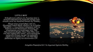 LITTLE BOY
Η βομβιστική επίθεση στη Χιροσίμα ήταν η
δεύτερη ανθρωπογενής πυρηνική έκρηξη στην
ιστορία, μετά την πυρηνική δοκιμή της Τριάδας .
Μικρό αγόρι αναπτύχθηκε από τον
Πλωτάρχη Francis Birch «ομίλου s σε το Σχέδιο
Μανχάταν » s Los Alamos Laboratory κατά τη
διάρκεια του Β 'Παγκοσμίου Πολέμου, μια
αναμόρφωση των ανεπιτυχών τους Thin
Man πυρηνική βόμβα. Όπως Thin Man, ήταν
ένα όπλο σχάση όπλο τύπου , αλλά προέρχεται
εκρηκτική δύναμη της από την πυρηνική
σχάση του ουρανίου-235 , ενώ Thin Man
βασίστηκε σε σχάση του πλουτωνίου-239 .
Ασημίδου Ραφαηλία-Στ1/ 2ο Δημοτικό Σχολείο Ξάνθης 3
 