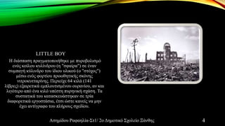LITTLE BOY
Η διάσπαση πραγματοποιήθηκε με πυροβολισμό
ενός κοίλου κυλίνδρου (η "σφαίρα") σε έναν
συμπαγή κύλινδρο του ίδιου υλικού (ο "στόχος")
μέσω ενός φορτίου προωθητικής σκόνης
νιτροκυτταρίνης. Περιείχε 64 κιλά (141
λίβρες) εξαιρετικά εμπλουτισμένου ουρανίου, αν και
λιγότερο από ένα κιλό υπέστη πυρηνική σχάση. Τα
συστατικά του κατασκευάστηκαν σε τρία
διαφορετικά εργοστάσια, έτσι ώστε κανείς να μην
έχει αντίγραφο του πλήρους σχεδίου.
Ασημίδου Ραφαηλία-Στ1/ 2ο Δημοτικό Σχολείο Ξάνθης 4
 