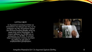 LITTLE BOY
Οι Αμερικανοί ανυπομονούσαν να
τελειώσουν τον πόλεμο και στις 12 το
μεσημέρι της 9ης Αυγούστου έριξαν
και δεύτερη ατομική βόμβα, αυτή τη
φορά στην πόλη Ναγκασάκι. Οι
νεκροί έφθασαν τις 36.000 και οι
τραυματίες τις 40.000. Το ωστικό
κύμα κατέστρεψε εντελώς τα κτίρια
της πόλης σε μία ζώνη 5
τετραγωνικών χιλιομέτρων.
Ασημίδου Ραφαηλία-Στ1/ 2ο Δημοτικό Σχολείο Ξάνθης 6
 