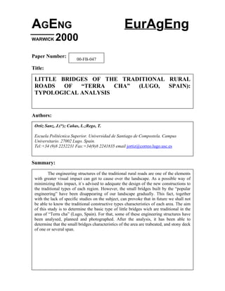 AGENG EurAgEng
WARWICK 2000
Paper Number:
Title:
Authors:
Summary:
00-FB-047
LITTLE BRIDGES OF THE TRADITIONAL RURAL
ROADS OF “TERRA CHA” (LUGO, SPAIN):
TYPOLOGICAL ANALYSIS
Ortiz Sanz, J.(*); Cañas, I..;Rego, T.
Escuela Politécnica Superior. Universidad de Santiago de Compostela. Campus
Universitario. 27002 Lugo. Spain.
Tel:+34 (9)8 2252231 Fax:+34(9)8 2241835 email jortiz@correo.lugo.usc.es
The engineering structures of the traditional rural roads are one of the elements
with greater visual impact can get to cause over the landscape. As a possible way of
minimizing this impact, it`s advised to adequate the design of the new constructions to
the traditional types of each region. However, the small bridges built by the “popular
engineering” have been disappearing of our landscape gradually. This fact, together
with the lack of specific studies on the subject, can provoke that in future we shall not
be able to know the traditional constructive types characteristics of each area. The aim
of this study is to determine the basic type of little bridges wich are traditional in the
area of “Terra cha” (Lugo, Spain). For that, some of these engineering structures have
been analysed, planned and photographed. After the analysis, it has been able to
determine that the small bridges characteristics of the area are trabeated, and stony deck
of one or several span.
 