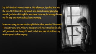 My little brother’s name is Arthur. This afternoon, I pushed himinto
thepool. He fell in witha big splashand startedmaking glug glug
sounds. Just whenI thought he was about to drown, he managedto cry
out for help and momand dad came running.
Momwas crying becauseshe thought that Arthur was dead. He wasn’t.
The doctor came and Arthur is doing very well now. He askedfor cake
with jamand, eventhoughtit was 8 o’clockand past his bedtime, my
mother gave it to himanyway.
 