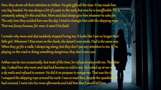 Now, they devote all their attentionto Arthur. He gets gifts all the time. It has made him
very big-headed. He was always a bit of a pain in the neck, but nowhe is insufferable. He is
constantly asking for this and that. Momand dadalways give him whatever he asks for.
The only time they scoldedhim was the day I triedto strangle him with the skipping rope.
That was funny because, for once, it wasn’t his fault.
I wonder why momand dad suddenly stopped loving me. It looks like I am no longer their
little girl. Whenever I Kissmomon the cheek, she doesn’t evensmile. Dadis the same way.
Whenthey go for a walk, I always tag along, but they don’t pay any attentionto me. If I’m
playing on the roador doing something dangerous, they don’t evencare.
Arthur can be nice occasionally, but most of the time, he refuses to play withme. The other
day, I askedhim why momand dad had become so cold to me. He lookedup at me with
a sly smile and refusedto answer. He did it on purpose to enrage me. That was the day
I wrappedthe skipping rope aroundhis neck. I was so mad that, despite the spanking he
had received, I went intohis roomafterwards and told him that I would kill him.
 