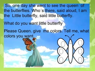 So, one day she went to see the queen of
the butterflies. Who´s there, said aloud, I am
the Little butterfly, said little butterfly.
What do you want little butterfly
Please Queen. give me colors. Tell me, what
colors you want.
 