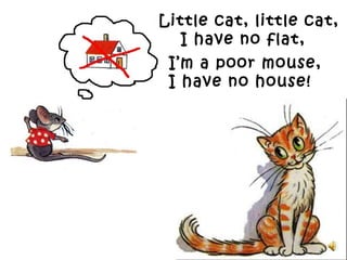 - Little cat, little cat,
I have no flat,
I’m a poor mouse,
I have no house!
 