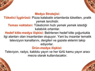 Medya Stratejisi:
Tüketici İçgörüsü: Pizza kalabalık ortamlarda tüketilen, pratik
                          yemek tercihidir.
    Temas noktaları: Tüketicinin hızlı yemek yemek istediği
                         kalabılık ortamlar.
  Hedef kitle-medya ilişkisi: Belirlenen hedef kitle çoğunlukla
ilgi alanları olan insanlardan oluşuyor. Yani bu insanlar tematik
      televizyon kanallarını, dergileri ve gazete eklerini takip
                             ediyorlar.
                       Ürün-medya ilişkisi:
  Televiyon, radyo, kablolu yayın ve her türlü kamu yayın aracı
                    mecra olarak kullanılacaktır.
 