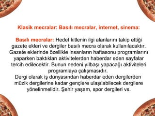 Klasik mecralar: Basılı mecralar, internet, sinema:

   Basılı mecralar: Hedef kitlenin ilgi alanlarını takip ettiği
 gazete ekleri ve dergiler basılı mecra olarak kullanılacaktır.
Gazete eklerinde özellikle insanların haftasonu programlarını
  yaparken baktıkları aktivitelerden haberdar eden sayfalar
tercih edilecektir. Bunun nedeni yılbaşı yapacağı aktiviteleri
                  programlaya çalışmasıdır.
  Dergi olarak iş dünyasından haberdar eden dergilerden
  müzik dergilerine kadar gençlere ulaşılabilecek dergilere
        yönelinmelidir. Şehir yaşam, spor dergileri vs.
 