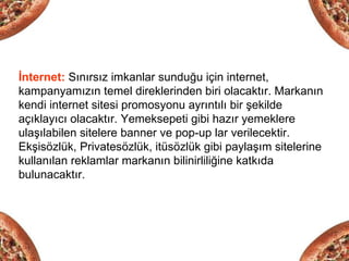 İnternet: Sınırsız imkanlar sunduğu için internet,
kampanyamızın temel direklerinden biri olacaktır. Markanın
kendi internet sitesi promosyonu ayrıntılı bir şekilde
açıklayıcı olacaktır. Yemeksepeti gibi hazır yemeklere
ulaşılabilen sitelere banner ve pop-up lar verilecektir.
Ekşisözlük, Privatesözlük, itüsözlük gibi paylaşım sitelerine
kullanılan reklamlar markanın bilinirliliğine katkıda
bulunacaktır.
 