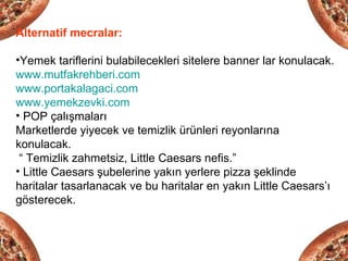 Alternatif mecralar:

•Yemek tariflerini bulabilecekleri sitelere banner lar konulacak.
www.mutfakrehberi.com
www.portakalagaci.com
www.yemekzevki.com
• POP çalışmaları
Marketlerde yiyecek ve temizlik ürünleri reyonlarına
konulacak.
 “ Temizlik zahmetsiz, Little Caesars nefis.”
• Little Caesars şubelerine yakın yerlere pizza şeklinde
haritalar tasarlanacak ve bu haritalar en yakın Little Caesars’ı
gösterecek.
 