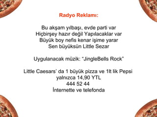 Radyo Reklamı:

       Bu akşam yılbaşı, evde parti var
     Hiçbirşey hazır değil Yapılacaklar var
      Büyük boy nefis kenar işime yarar
           Sen büyüksün Little Sezar

    Uygulanacak müzik: “JingleBells Rock”

Little Caesars’ da 1 büyük pizza ve 1lt lik Pepsi
               yalnızca 14,90 YTL
                   444 52 44
             İnternette ve telefonda
 