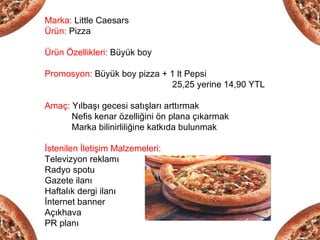 Marka: Little Caesars
Ürün: Pizza

Ürün Özellikleri: Büyük boy

Promosyon: Büyük boy pizza + 1 lt Pepsi
                             25,25 yerine 14,90 YTL

Amaç: Yılbaşı gecesi satışları arttırmak
      Nefis kenar özelliğini ön plana çıkarmak
      Marka bilinirliliğine katkıda bulunmak

İstenilen İletişim Malzemeleri:
Televizyon reklamı
Radyo spotu
Gazete ilanı
Haftalık dergi ilanı
İnternet banner
Açıkhava
PR planı
 