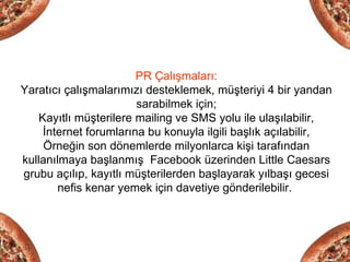 PR Çalışmaları:
Yaratıcı çalışmalarımızı desteklemek, müşteriyi 4 bir yandan
                        sarabilmek için;
    Kayıtlı müşterilere mailing ve SMS yolu ile ulaşılabilir,
     İnternet forumlarına bu konuyla ilgili başlık açılabilir,
     Örneğin son dönemlerde milyonlarca kişi tarafından
kullanılmaya başlanmış Facebook üzerinden Little Caesars
grubu açılıp, kayıtlı müşterilerden başlayarak yılbaşı gecesi
        nefis kenar yemek için davetiye gönderilebilir.
 