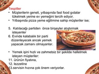 Tespitler
• Müşterilerin geneli, yılbaşında fast food gıdalar
  tüketmek yerine ev yemeğini tercih ediyor.
• Yılbaşında pizza yeme eğilimine sahip müşteriler ise;

5. Katılacağı partiden önce birşeyler atıştırmak
   isteyenler
6. Evinde kalabalık bir parti
  düzenleyecek ancak yemek
  yapacak zamanı olmayanlar.

• Yemek işini hızlı ve zahmetsiz bir şekilde halletmek
  isteyen müşteriler:
11. ürünün fiyatına,
12. lezzetine
13.servisin hızına çok önem veriyorlar.
 