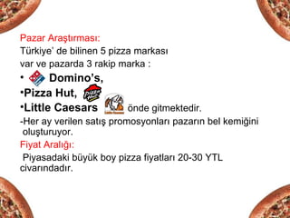 Pazar Araştırması:
Türkiye’ de bilinen 5 pizza markası
var ve pazarda 3 rakip marka :
•      Domino’s,
•Pizza Hut,
•Little Caesars           önde gitmektedir.
-Her ay verilen satış promosyonları pazarın bel kemiğini
 oluşturuyor.
Fiyat Aralığı:
 Piyasadaki büyük boy pizza fiyatları 20-30 YTL
civarındadır.
 