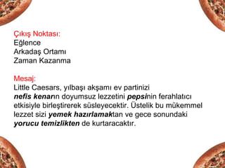 Çıkış Noktası:
Eğlence
Arkadaş Ortamı
Zaman Kazanma

Mesaj:
Little Caesars, yılbaşı akşamı ev partinizi
nefis kenarın doyumsuz lezzetini pepsinin ferahlatıcı
etkisiyle birleştirerek süsleyecektir. Üstelik bu mükemmel
lezzet sizi yemek hazırlamaktan ve gece sonundaki
yorucu temizlikten de kurtaracaktır.
 