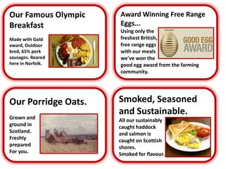 Our Famous Olympic Breakfast Made with Gold award, Outdoor bred, 65% pork sausages. Reared  here in Norfolk.  Award Winning Free Range  Eggs... Using only the  freshest British, free range eggs with our meals we've won the  good egg award from the farming  community. Smoked, Seasoned and Sustainable. All our sustainably caught haddock  and salmon is  caught on Scottish  shores. Smoked for flavour. Our Porridge Oats. Grown and  ground in  Scotland. Freshly  prepared For you. 
