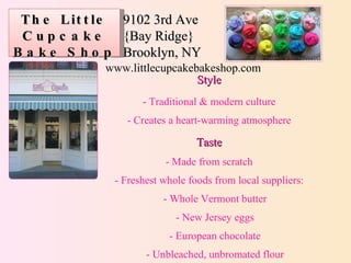 The Little Cupcake Bake Shop 9102 3rd Ave {Bay Ridge} Brooklyn, NY www.littlecupcakebakeshop.com Style -  Traditional & modern culture - Creates a heart-warming atmosphere Taste - Made from scratch - Freshest whole foods from local suppliers: - Whole Vermont butter - New Jersey eggs - European chocolate - Unbleached, unbromated flour 