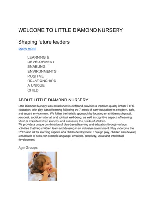 ​
WELCOME TO LITTLE DIAMOND NURSERY
Shaping future leaders
KNOW MORE
​ LEARNING &
​ DEVELOPMENT
​ ENABLING
​ ENVIRONMENTS
​ POSITIVE
​ RELATIONSHIPS
​ A UNIQUE
​ CHILD
ABOUT LITTLE DIAMOND NURSERY
Little Diamond Nursery was established in 2018 and provides a premium quality British EYFS
education, with play-based learning following the 7 areas of early education in a modern, safe,
and secure environment. We follow the holistic approach by focusing on children's physical,
personal, social, emotional, and spiritual well-being, as well as cognitive aspects of learning
which is important when planning and assessing the needs of children.
We provide a unique combination of play-based learning and education through various
activities that help children learn and develop in an inclusive environment. Play underpins the
EYFS and all the learning aspects of a child’s development. Through play, children can develop
a multitude of skills, for example language, emotions, creativity, social and intellectual
development.
Age Groups
​
 