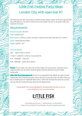 Little Fish Festive Party Ideas 
London City with open bar #1 
Just because you want your party in central London doesn’t mean you have to spend £20k plus, although you can and it would be very nice indeed. But this is an option which you may find of interest. 
Requirements 
Number of people: 85-100 
Type: Exclusive hire 
Refreshments: Drink on arrival, 3 course-sit down dinner with open bar for 3-4 hours 
Month: November/December 
Budget: £6000 + VAT 
Evening Agenda 
7pm – Glass of fizz on arrival 
7.15pm – seated for sit down, 3 course dinner 
8.15 – Midnight – Open bar 
8.30 –Midnight – dance floor and DJ 
Venue: To be London city and close to tube station for easy access. Exclusive hire is required unless you are open to partial options which may be the case for larger restaurants. 
Little Fish Event Management: There is no management fee added, we make a small commission from finding your party venue. But don’t worry this does not affect what you pay, if anything we can negotiate better rates. Little Fish will book the venue for you but you can choose to pay the venue direct for all requirements. 
Sound good? This can be adapted for you personally, contact us or visit www.littlefishevents.com/christmas 
www.littlefishevents.com t: LittleFishHerts 01923 592255 
Little Fish are a B2B Event and Exhibition Stand management specialist. 
