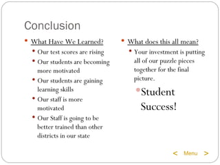 Conclusion What Have We Learned? Our test scores are rising Our students are becoming more motivated Our students are gaining learning skills Our staff is more motivated Our Staff is going to be better trained than other districts in our state What does this all mean? Your investment is putting all of our puzzle pieces together for the final picture. Student Success! Menu < >