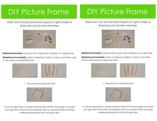 DIY Picture Frame
Make your own picture frame to give as a gift or keep to
showcase your favorite memories.
Materials (included): 4 popsicle sticks, 8 glue dots, 8 stickers, & 1 magnet strip
Materials (not included): photo or drawing; markers, crayons, and other tools
to decorate your popsicles sticks
1. Decorate your popsicle sticks.
2. Use four glue dots to create a frame. Peel off the clear paper to access
your glue dots. Place the four popsicle sticks in a square shape, securing
overlapping popsicle sticks with glue dots.
DIY Picture Frame
Make your own picture frame to give as a gift or keep to
showcase your favorite memories.
Materials (included): 4 popsicle sticks, 8 glue dots, 8 stickers, & 1 magnet strip
Materials (not included): photo or drawing; markers, crayons, and other
tools to decorate your popsicles sticks
1. Decorate your popsicle sticks.
2. Use four glue dots to create a frame. Peel off the clear paper to access
your glue dots. Place the four popsicle sticks in a square shape, securing
overlapping popsicle sticks with glue dots.
 