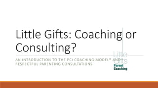 Little Gifts: Coaching or
Consulting?
AN INTRODUCTION TO THE PCI COACHING MODEL® AND
RESPECTFUL PARENTING CONSULTATIONS
 
