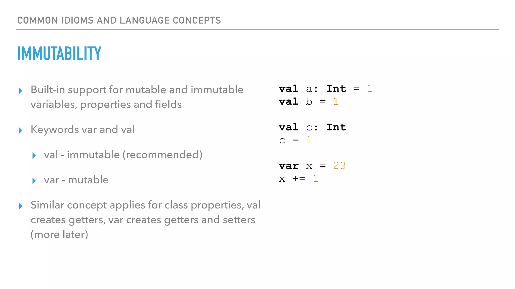 COMMON IDIOMS AND LANGUAGE CONCEPTS
IMMUTABILITY
▸ Built-in support for mutable and immutable
variables, properties and ﬁelds
▸ Keywords var and val
▸ val - immutable (recommended)
▸ var - mutable
▸ Similar concept applies for class properties, val
creates getters, var creates getters and setters
(more later)
val a: Int = 1
val b = 1
val c: Int
c = 1
var x = 23
x += 1
 