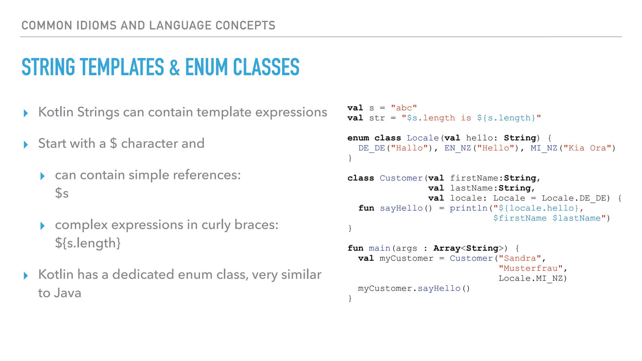 COMMON IDIOMS AND LANGUAGE CONCEPTS
STRING TEMPLATES & ENUM CLASSES
▸ Kotlin Strings can contain template expressions
▸ Start with a $ character and
▸ can contain simple references:  
$s
▸ complex expressions in curly braces:  
${s.length}
▸ Kotlin has a dedicated enum class, very similar
to Java
val s = "abc"
val str = "$s.length is ${s.length}"
enum class Locale(val hello: String) {
DE_DE("Hallo"), EN_NZ("Hello"), MI_NZ("Kia Ora")
}
class Customer(val firstName:String,
val lastName:String,
val locale: Locale = Locale.DE_DE) {
fun sayHello() = println("${locale.hello},
$firstName $lastName")
}
fun main(args : Array<String>) {
val myCustomer = Customer("Sandra",
"Musterfrau",
Locale.MI_NZ)
myCustomer.sayHello()
}
 