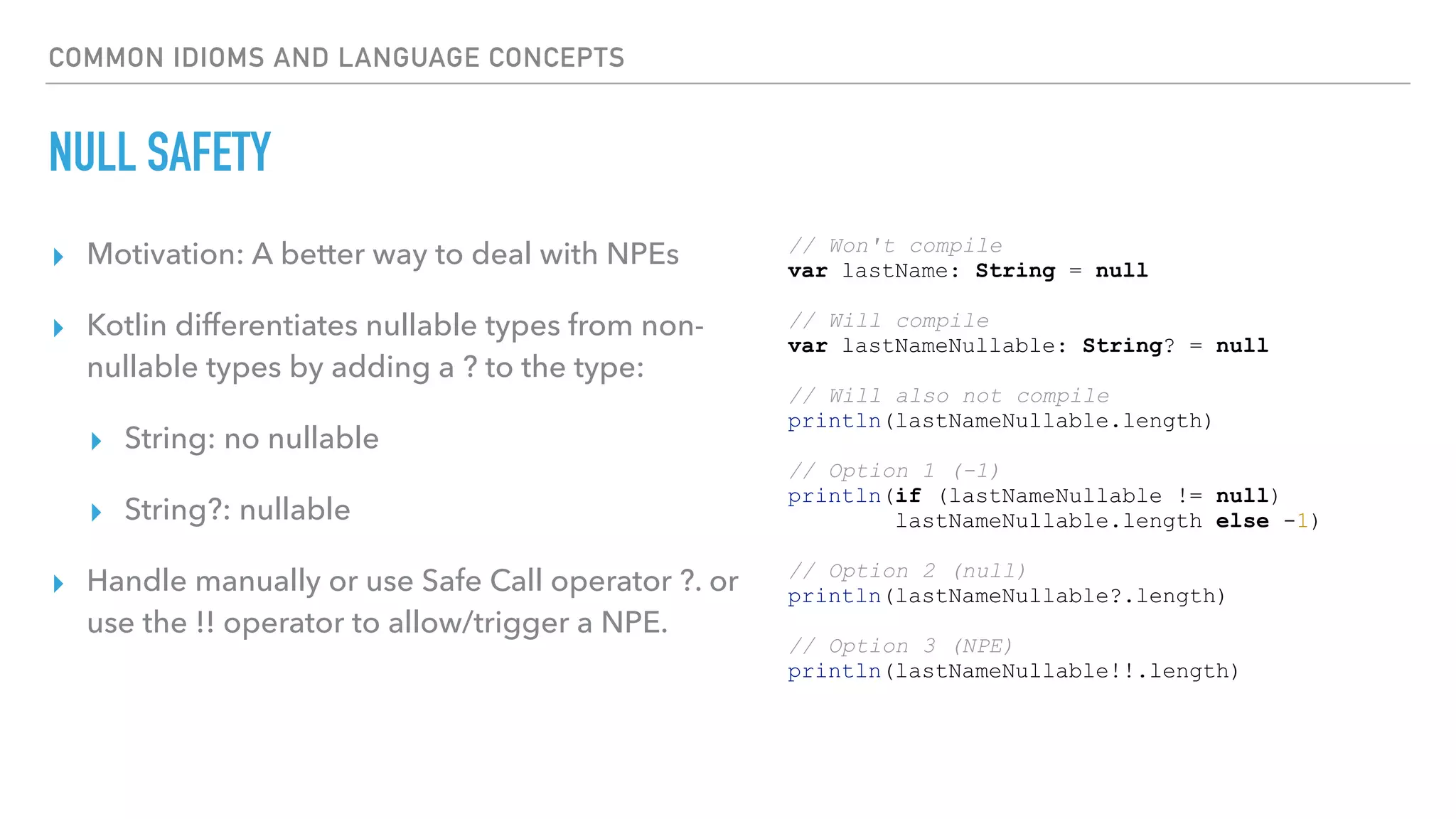 COMMON IDIOMS AND LANGUAGE CONCEPTS
NULL SAFETY
▸ Motivation: A better way to deal with NPEs
▸ Kotlin differentiates nullable types from non-
nullable types by adding a ? to the type:
▸ String: no nullable
▸ String?: nullable
▸ Handle manually or use Safe Call operator ?. or
use the !! operator to allow/trigger a NPE.
// Won't compile
var lastName: String = null
// Will compile
var lastNameNullable: String? = null
// Will also not compile
println(lastNameNullable.length)
// Option 1 (-1)
println(if (lastNameNullable != null)
lastNameNullable.length else -1)
// Option 2 (null)
println(lastNameNullable?.length)
// Option 3 (NPE)
println(lastNameNullable!!.length)
 
