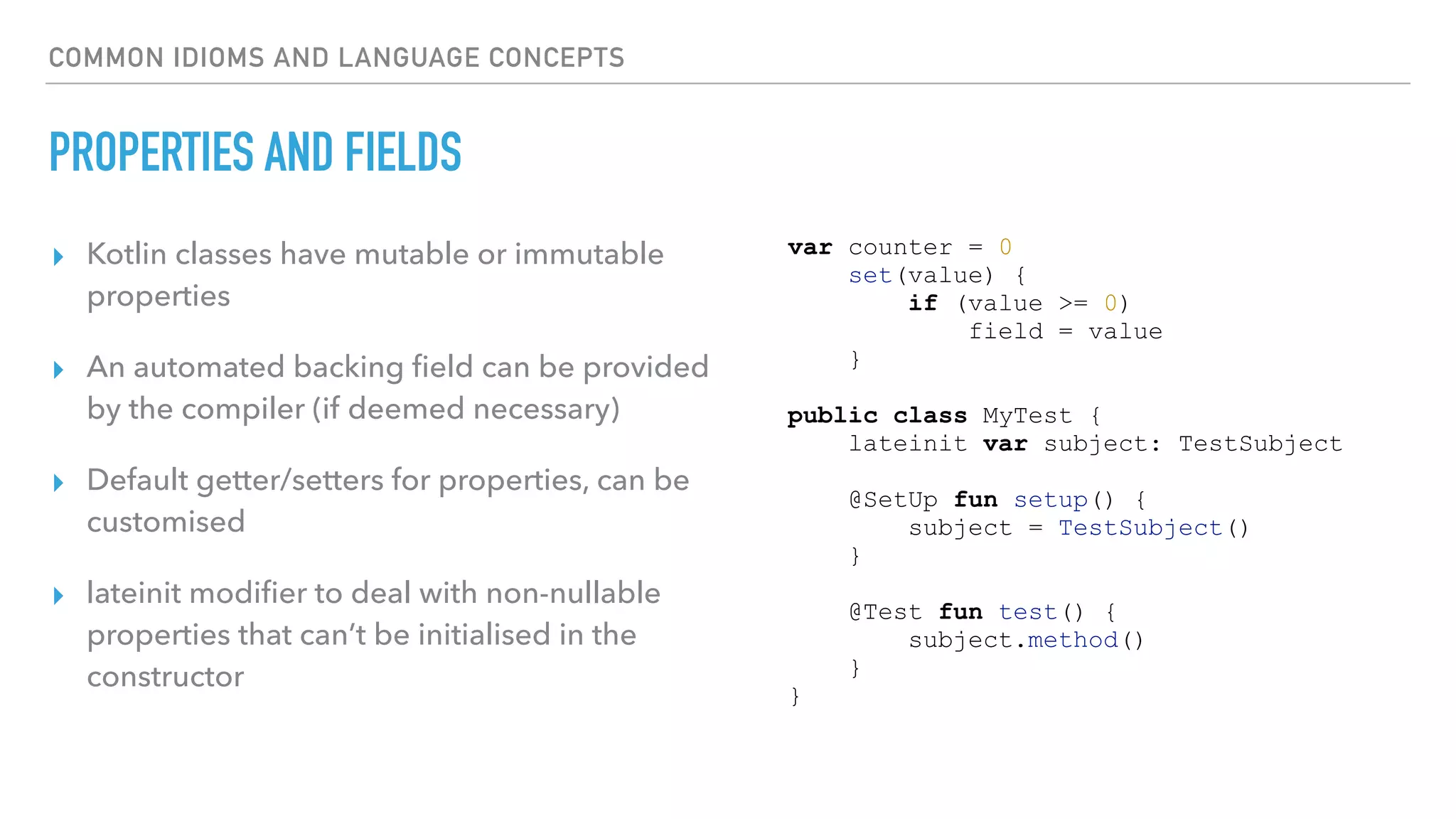 COMMON IDIOMS AND LANGUAGE CONCEPTS
PROPERTIES AND FIELDS
▸ Kotlin classes have mutable or immutable
properties
▸ An automated backing ﬁeld can be provided
by the compiler (if deemed necessary)
▸ Default getter/setters for properties, can be
customised
▸ lateinit modiﬁer to deal with non-nullable
properties that can’t be initialised in the
constructor
var counter = 0
set(value) {
if (value >= 0)
field = value
}
public class MyTest {
lateinit var subject: TestSubject
@SetUp fun setup() {
subject = TestSubject()
}
@Test fun test() {
subject.method()
}
}
 