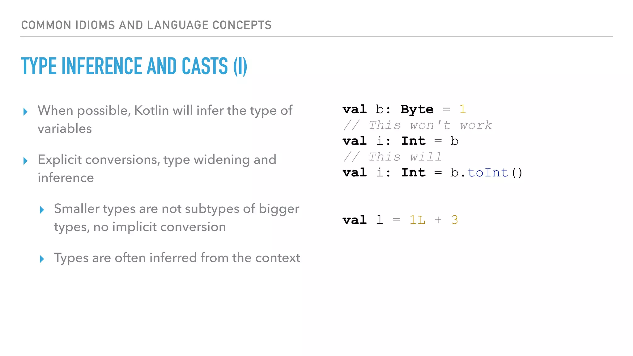 COMMON IDIOMS AND LANGUAGE CONCEPTS
TYPE INFERENCE AND CASTS (I)
▸ When possible, Kotlin will infer the type of
variables
▸ Explicit conversions, type widening and
inference
▸ Smaller types are not subtypes of bigger
types, no implicit conversion
▸ Types are often inferred from the context
val b: Byte = 1
// This won't work
val i: Int = b
// This will
val i: Int = b.toInt()
val l = 1L + 3
 