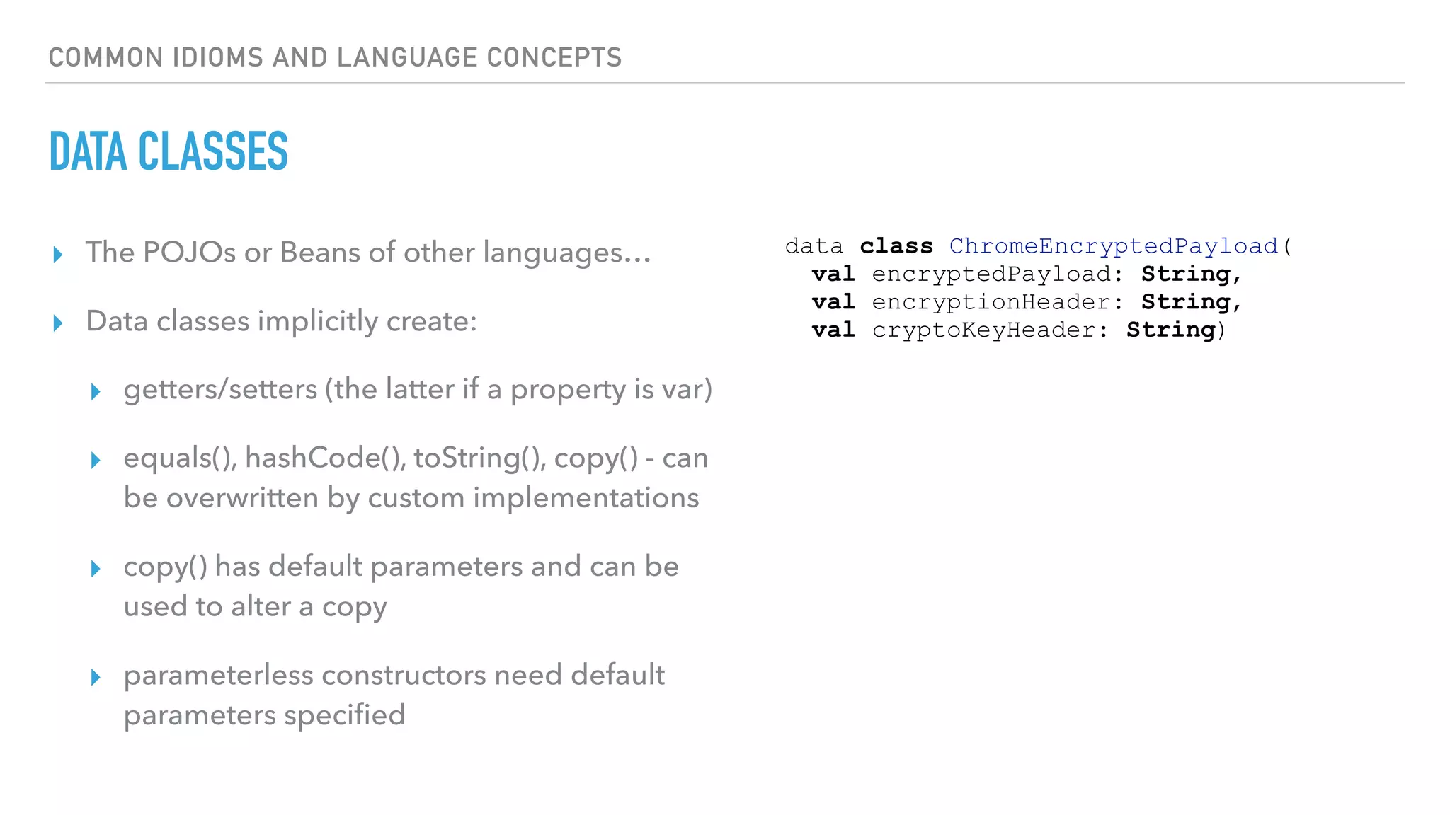 COMMON IDIOMS AND LANGUAGE CONCEPTS
DATA CLASSES
▸ The POJOs or Beans of other languages…
▸ Data classes implicitly create:
▸ getters/setters (the latter if a property is var)
▸ equals(), hashCode(), toString(), copy() - can
be overwritten by custom implementations
▸ copy() has default parameters and can be
used to alter a copy
▸ parameterless constructors need default
parameters speciﬁed
data class ChromeEncryptedPayload(
val encryptedPayload: String,
val encryptionHeader: String,
val cryptoKeyHeader: String)
 