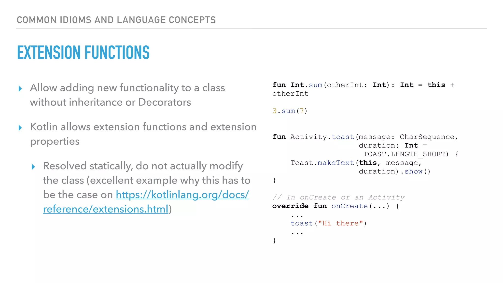 COMMON IDIOMS AND LANGUAGE CONCEPTS
EXTENSION FUNCTIONS
▸ Allow adding new functionality to a class
without inheritance or Decorators
▸ Kotlin allows extension functions and extension
properties
▸ Resolved statically, do not actually modify
the class (excellent example why this has to
be the case on https://kotlinlang.org/docs/
reference/extensions.html)
fun Int.sum(otherInt: Int): Int = this +
otherInt
3.sum(7)
fun Activity.toast(message: CharSequence,
duration: Int =
TOAST.LENGTH_SHORT) {
Toast.makeText(this, message,
duration).show()
}
// In onCreate of an Activity
override fun onCreate(...) {
...
toast("Hi there")
...
}
 