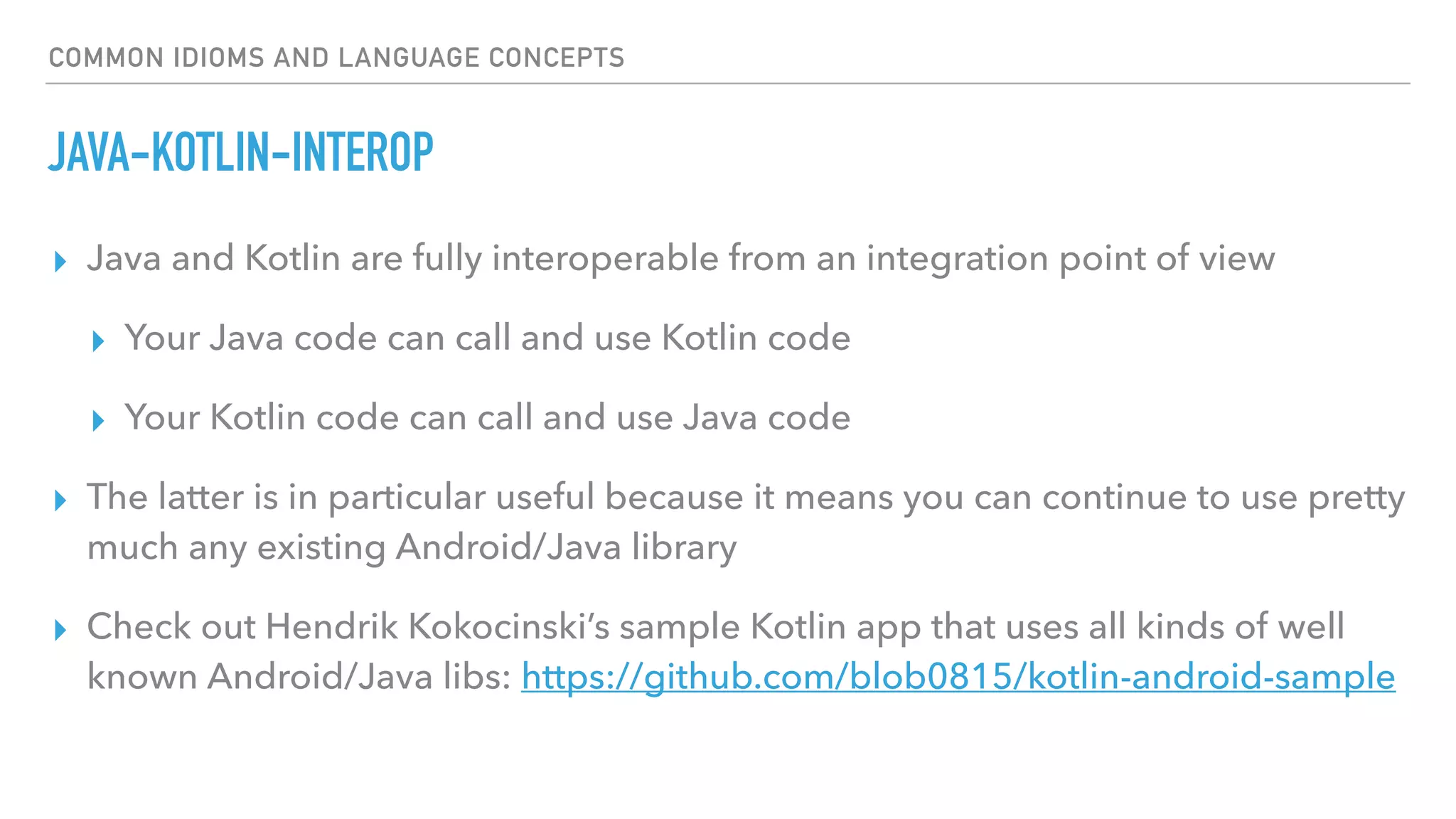 COMMON IDIOMS AND LANGUAGE CONCEPTS
JAVA-KOTLIN-INTEROP
▸ Java and Kotlin are fully interoperable from an integration point of view
▸ Your Java code can call and use Kotlin code
▸ Your Kotlin code can call and use Java code
▸ The latter is in particular useful because it means you can continue to use pretty
much any existing Android/Java library
▸ Check out Hendrik Kokocinski’s sample Kotlin app that uses all kinds of well
known Android/Java libs: https://github.com/blob0815/kotlin-android-sample
 