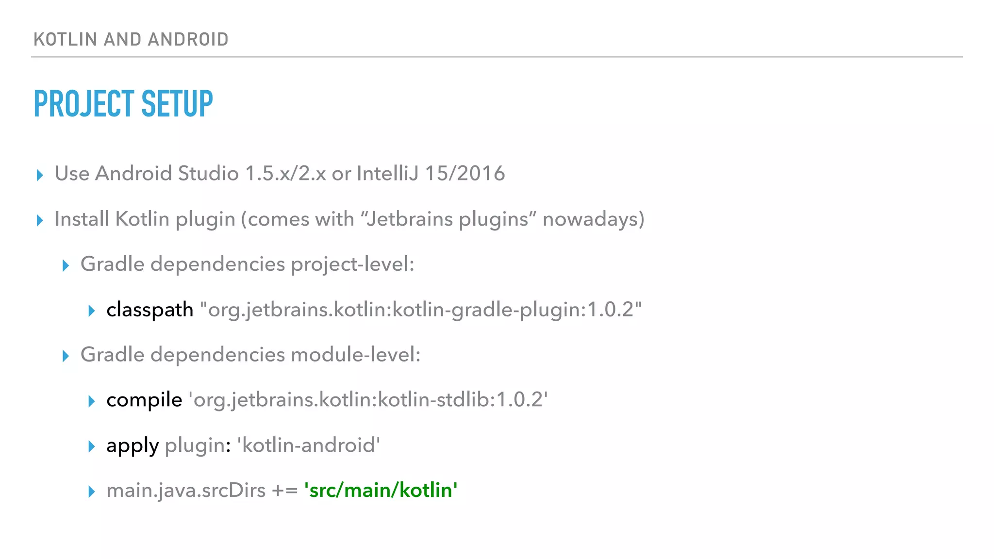 KOTLIN AND ANDROID
PROJECT SETUP
▸ Use Android Studio 1.5.x/2.x or IntelliJ 15/2016
▸ Install Kotlin plugin (comes with “Jetbrains plugins” nowadays)
▸ Gradle dependencies project-level:
▸ classpath "org.jetbrains.kotlin:kotlin-gradle-plugin:1.0.2"
▸ Gradle dependencies module-level:
▸ compile 'org.jetbrains.kotlin:kotlin-stdlib:1.0.2'
▸ apply plugin: 'kotlin-android'
▸ main.java.srcDirs += 'src/main/kotlin'
 