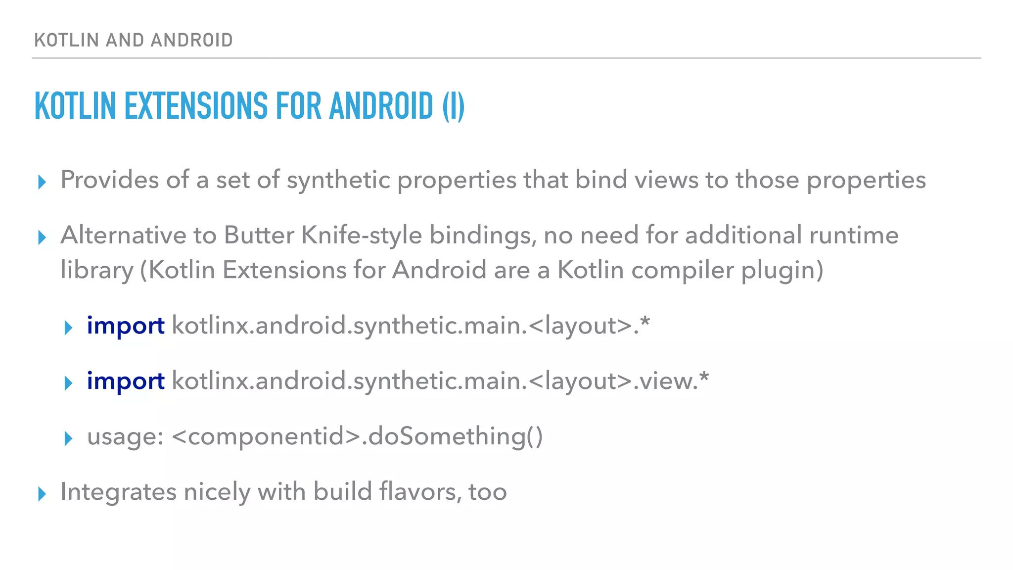 KOTLIN AND ANDROID
KOTLIN EXTENSIONS FOR ANDROID (I)
▸ Provides of a set of synthetic properties that bind views to those properties
▸ Alternative to Butter Knife-style bindings, no need for additional runtime
library (Kotlin Extensions for Android are a Kotlin compiler plugin)
▸ import kotlinx.android.synthetic.main.<layout>.*
▸ import kotlinx.android.synthetic.main.<layout>.view.*
▸ usage: <componentid>.doSomething()
▸ Integrates nicely with build ﬂavors, too
 