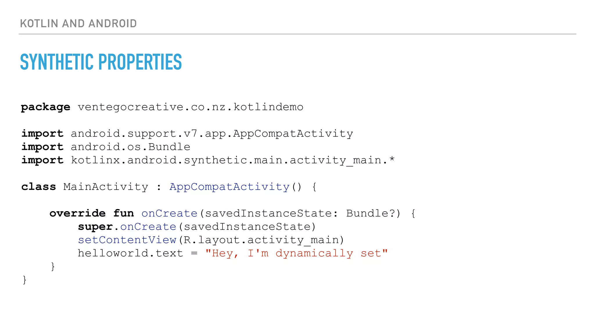 KOTLIN AND ANDROID
SYNTHETIC PROPERTIES
package ventegocreative.co.nz.kotlindemo
import android.support.v7.app.AppCompatActivity
import android.os.Bundle
import kotlinx.android.synthetic.main.activity_main.*
class MainActivity : AppCompatActivity() {
override fun onCreate(savedInstanceState: Bundle?) {
super.onCreate(savedInstanceState)
setContentView(R.layout.activity_main)
helloworld.text = "Hey, I'm dynamically set"
}
}
 