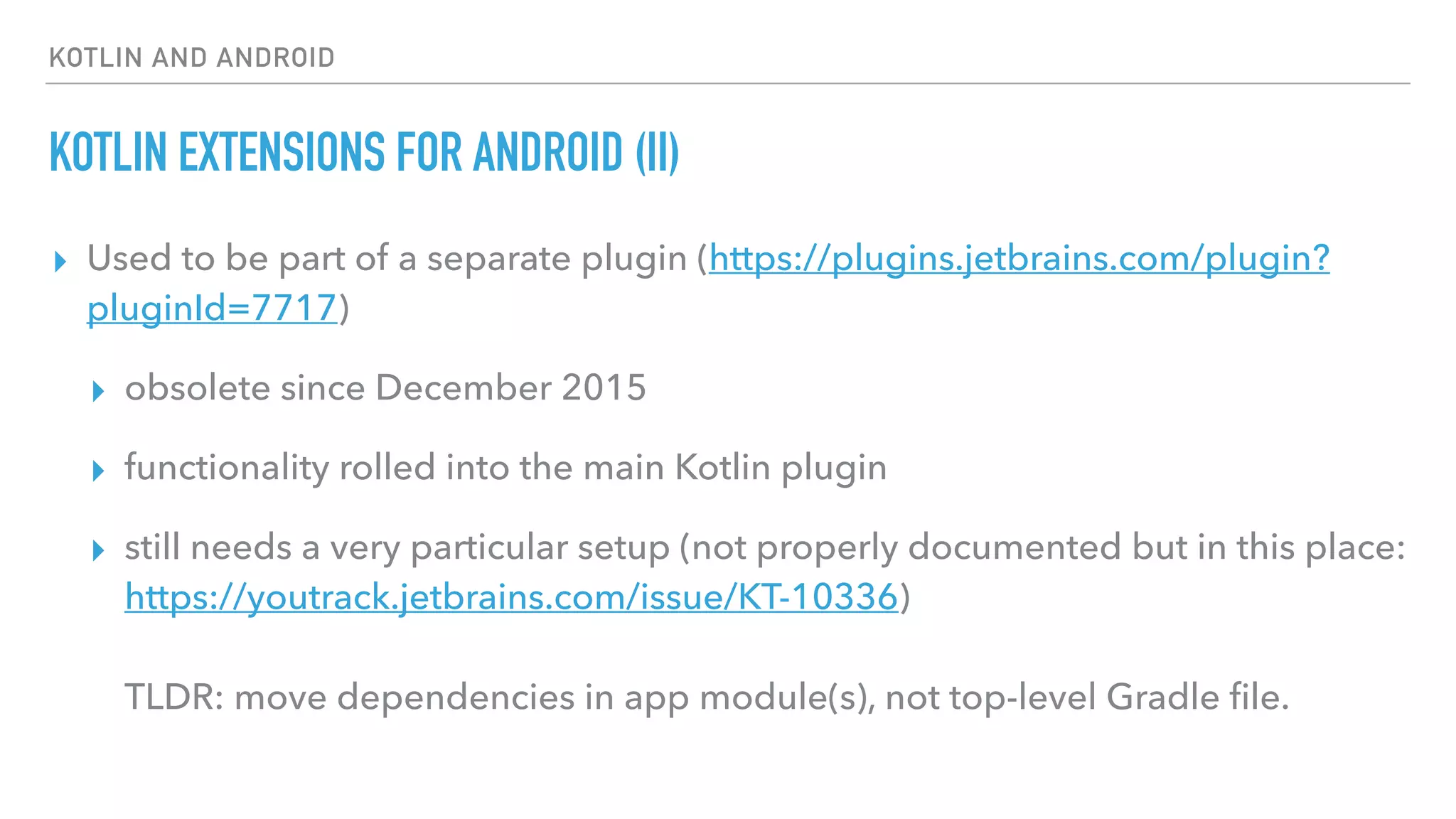 KOTLIN AND ANDROID
KOTLIN EXTENSIONS FOR ANDROID (II)
▸ Used to be part of a separate plugin (https://plugins.jetbrains.com/plugin?
pluginId=7717)
▸ obsolete since December 2015
▸ functionality rolled into the main Kotlin plugin
▸ still needs a very particular setup (not properly documented but in this place:
https://youtrack.jetbrains.com/issue/KT-10336) 
 
TLDR: move dependencies in app module(s), not top-level Gradle ﬁle.
 