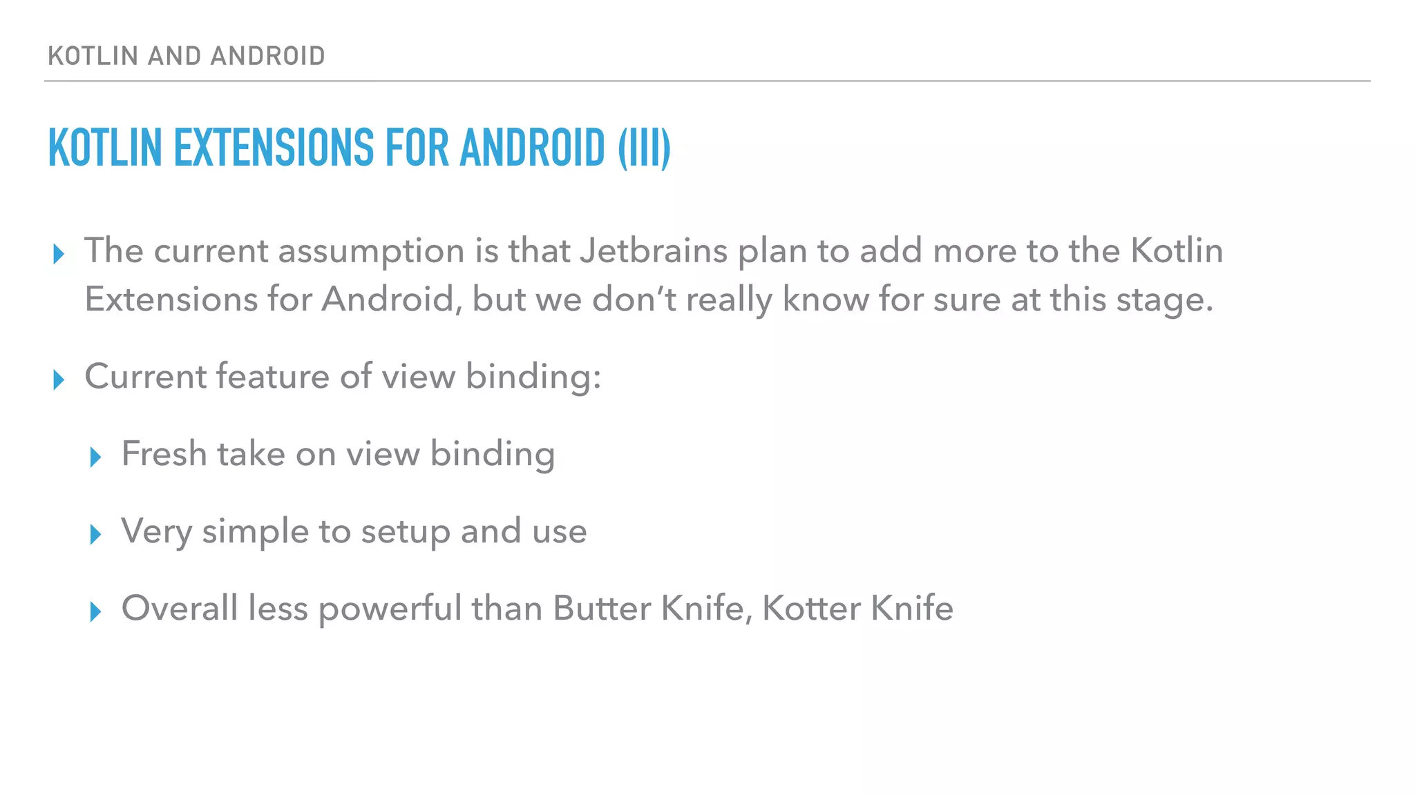 KOTLIN AND ANDROID
KOTLIN EXTENSIONS FOR ANDROID (III)
▸ The current assumption is that Jetbrains plan to add more to the Kotlin
Extensions for Android, but we don’t really know for sure at this stage.
▸ Current feature of view binding:
▸ Fresh take on view binding
▸ Very simple to setup and use
▸ Overall less powerful than Butter Knife, Kotter Knife
 
